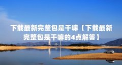 下载最新完整包是干嘛【下载最新完整包是干嘛的4点解答】