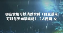 哪些食物可以消除水肿（红豆薏米可以每天当茶喝吗）【人民网-女性为什么容
