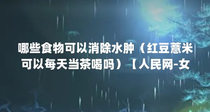 哪些食物可以消除水肿（红豆薏米可以每天当茶喝吗）【人民网-女性为什么容易水肿？】