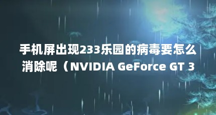 手机屏出现233乐园的病毒要怎么消除呢（NVIDIA GeForce GT 335M参数）【nvidiageforcegt335m使用体验】