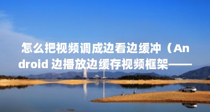怎么把视频调成边看边缓冲（Android 边播放边缓存视频框架——AndroidVideoCache简析）【androidvideocache边看边缓存视频边看边缓存】