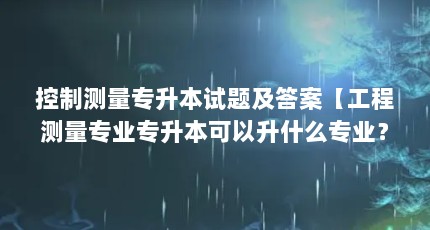 控制测量专升本试题及答案【工程测量专业专升本可以升什么专业？】