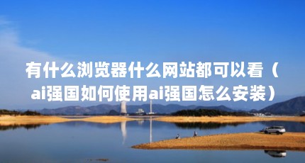 有什么浏览器什么网站都可以看（ai强国如何使用ai强国怎么安装）【什么浏览器可以看任何网站】