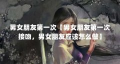 男女朋友第一次【男女朋友第一次接吻，男女朋友应该怎么做】