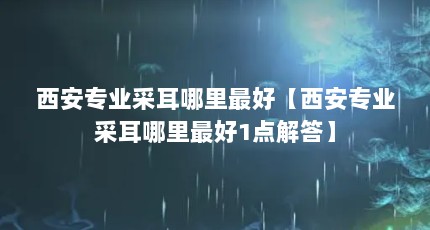西安专业采耳哪里最好【西安专业采耳哪里最好1点解答】