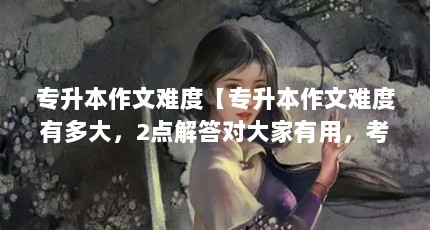 专升本作文难度【专升本作文难度有多大，2点解答对大家有用，考生应该有用】