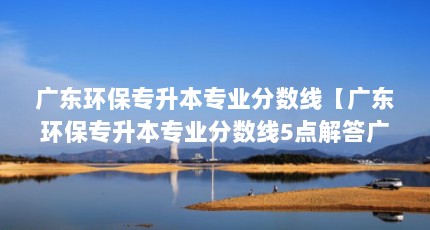 广东环保专升本专业分数线【广东环保专升本专业分数线5点解答广东环保专升本专业分数线】