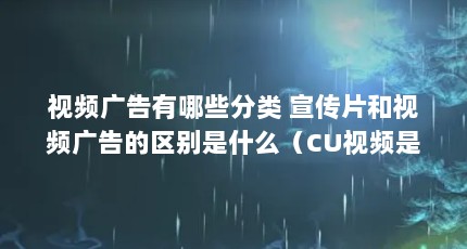 视频广告有哪些分类 宣传片和视频广告的区别是什么（CU视频是什么意思?）【企业宣传片和视频广告有哪些分类视频广告的区别是什么】
