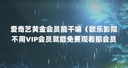 爱奇艺黄金会员能干嘛（欧乐影院不用VIP会员就能免费观看那会员还有哪些好处呢?）【欧乐影院不用vip会员能免费观看那会员还有哪些好处】