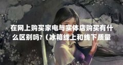 在网上购买家电与实体店购买有什么区别吗?(冰箱线上和线下质量一样吗)【