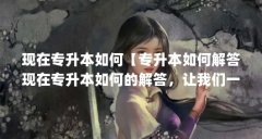 现在专升本如何【专升本如何解答现在专升本如何的解答，让我们一起看看吧】