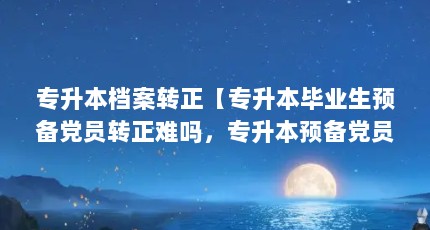 专升本档案转正【专升本毕业生预备党员转正难吗，专升本预备党员有用吗】