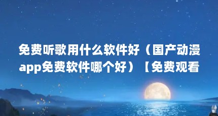 免费听歌用什么软件好（国产动漫app免费软件哪个好）【免费观看国产动漫app哪个好】