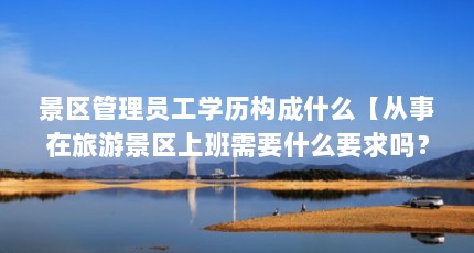 景区管理员工学历构成什么【从事在旅游景区上班需要什么要求吗？】