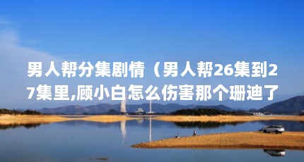 男人帮分集剧情（男人帮26集到27集里,顾小白怎么伤害那个珊迪了??? 看不懂T T）【关于男人帮珊莉（关于男人帮珊莉的介绍）的2个解答】