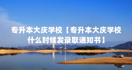 专升本大庆学校【专升本大庆学校什么时候发录取通知书】