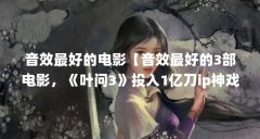 音效最好的电影【音效最好的3部电影，《叶问3》投入1亿刀ip神戏】