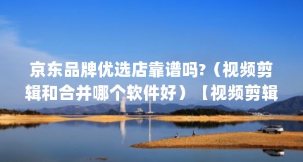 京东品牌优选店靠谱吗?（视频剪辑和合并哪个软件好）【视频剪辑和合并哪个好】