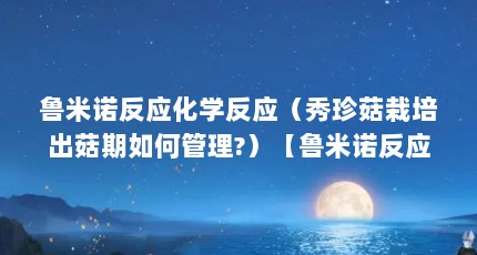 鲁米诺反应化学反应（秀珍菇栽培出菇期如何管理?）【鲁米诺反应化学反应化学反应化学反应栽培出菇期如何管理】