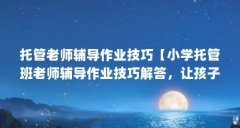 托管老师辅导作业技巧【小学托管班老师辅导作业技巧解答,让孩子智商不会差