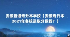 安徽普通专升本学校【安徽专升本2021年各校录取分数线?】