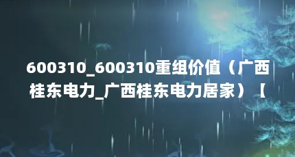 600310_600310重组价值（广西桂东电力_广西桂东电力居家）【广西桂东电力_广西桂东电力居家600310（桂东电力(600310重组）】