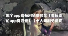哪个app看短剧免费最全(看短剧的app有哪些)【十大短剧免费观看短剧app有哪些