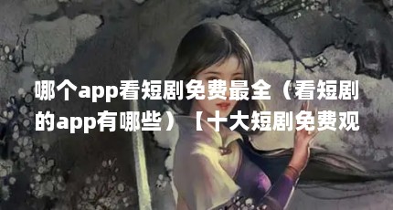 哪个app看短剧免费最全（看短剧的app有哪些）【十大短剧免费观看短剧app有哪些快手短剧app推荐】