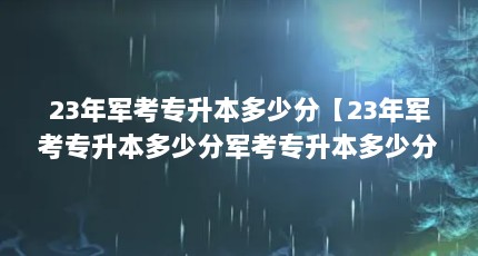 23年军考专升本多少分【23年军考专升本多少分军考专升本多少分可以上军校】