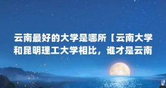 云南最好的大学是哪所【云南大学和昆明理工大学相比，谁才是云南省第一高校