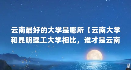 云南最好的大学是哪所【云南大学和昆明理工大学相比，谁才是云南省第一高校？】