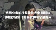 宅男必备的视频软件大全 福利软件推荐合集（约会软件哪个最好用）【宅男必