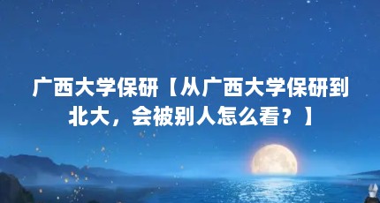 广西大学保研【从广西大学保研到北大，会被别人怎么看？】