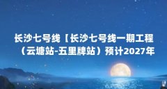 长沙七号线【长沙七号线一期工程（云塘站-五里牌站）预计2027年开通】