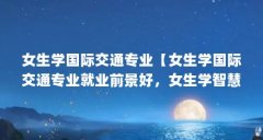 女生学国际交通专业【女生学国际交通专业就业前景好，女生学智慧交通专业的