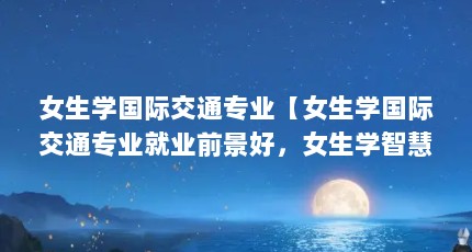 女生学国际交通专业【女生学国际交通专业就业前景好，女生学智慧交通专业的前景很好】