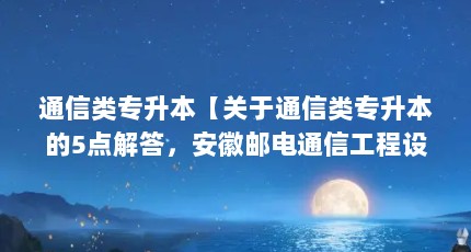 通信类专升本【关于通信类专升本的5点解答，安徽邮电通信工程设计与监理能专升本】