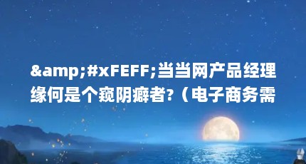 &#xFEFF;当当网产品经理缘何是个窥阴癖者?（电子商务需要考什么证书?）【*****倒错是心理发育停职】
