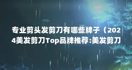 专业剪头发剪刀有哪些牌子（2024美发剪刀Top品牌推荐:美发剪刀哪个品牌好?）【2024美发剪刀哪个品牌好，2024美发剪刀top品牌推荐】
