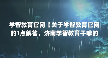 学智教育官网【关于学智教育官网的1点解答，济南学智教育干嘛的解答】