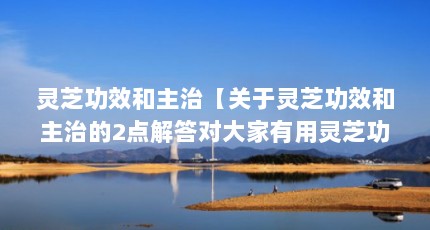 灵芝功效和主治【关于灵芝功效和主治的2点解答对大家有用灵芝功效和作用】