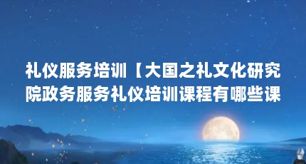 礼仪服务培训【大国之礼文化研究院政务服务礼仪培训课程有哪些课程】
