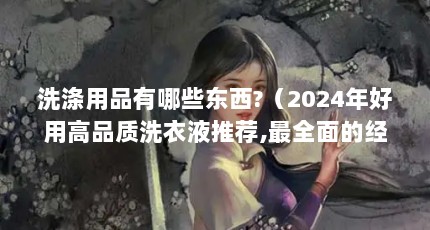 洗涤用品有哪些东西?（2024年好用高品质洗衣液推荐,最全面的经典款洗衣液总结）【2024年好用高品质洗衣液总结皂粉和洗衣粉和洗衣粉的区别】