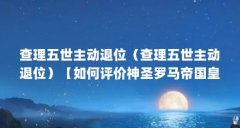 查理五世主动退位(查理五世主动退位)【如何评价神圣罗马帝国皇帝查理五世