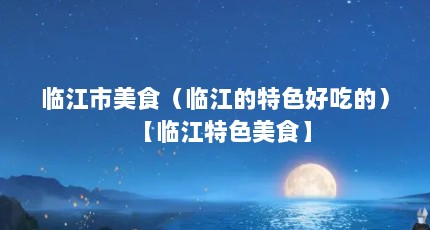 临江市美食（临江的特色好吃的）【临江特色美食】