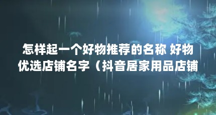 怎样起一个好物推荐的名称 好物优选店铺名字（抖音居家用品店铺名字叫什么好）【抖音好物优选店铺名字叫什么好走马街生活馆是干什么的】