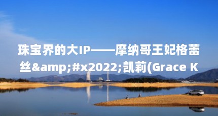 珠宝界的大IP——摩纳哥王妃格蕾丝&#x2022;凯莉(Grace Kelly)（摩洛哥王妃格蕾丝死因）【摩纳哥王妃格蕾丝·凯利的故事与珠宝收藏】
