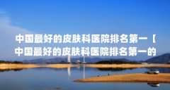 中国最好的皮肤科医院排名第一【中国最好的皮肤科医院排名第一的4个解答】