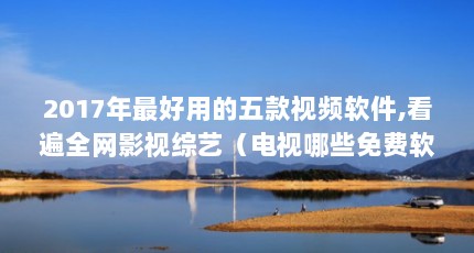 2017年最好用的五款视频软件,看遍全网影视综艺（电视哪些免费软件好用）【2017年最好用的五款视频软件，看遍全网海量高清影视资源】