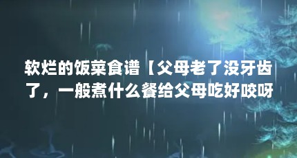 软烂的饭菜食谱【父母老了没牙齿了，一般煮什么餐给父母吃好咬呀？】